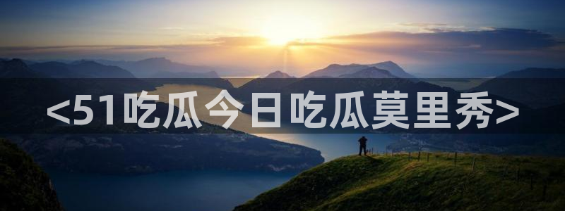 51吃瓜今日吃瓜官网最新：<51吃瓜今日吃瓜莫里秀>