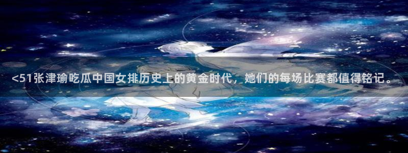 吃瓜的意思：<51张津瑜吃瓜中国女排历史上的黄金时代，她们的每场比赛都值得铭记。